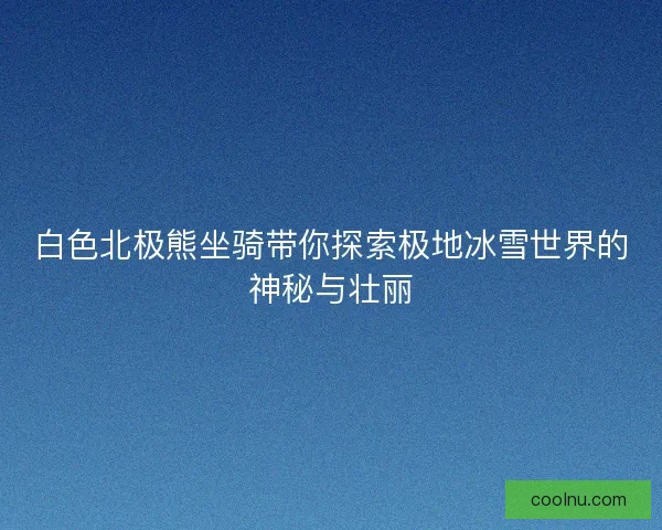 白色北极熊坐骑带你探索极地冰雪世界的神秘与壮丽