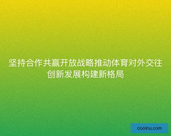 坚持合作共赢开放战略推动体育对外交往创新发展构建新格局
