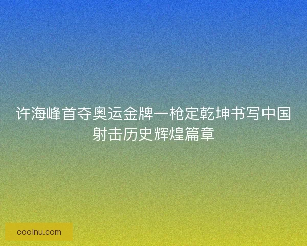 许海峰首夺奥运金牌一枪定乾坤书写中国射击历史辉煌篇章