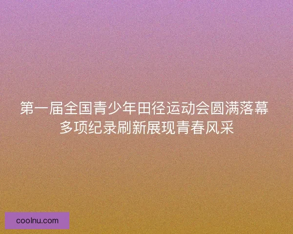 第一届全国青少年田径运动会圆满落幕 多项纪录刷新展现青春风采
