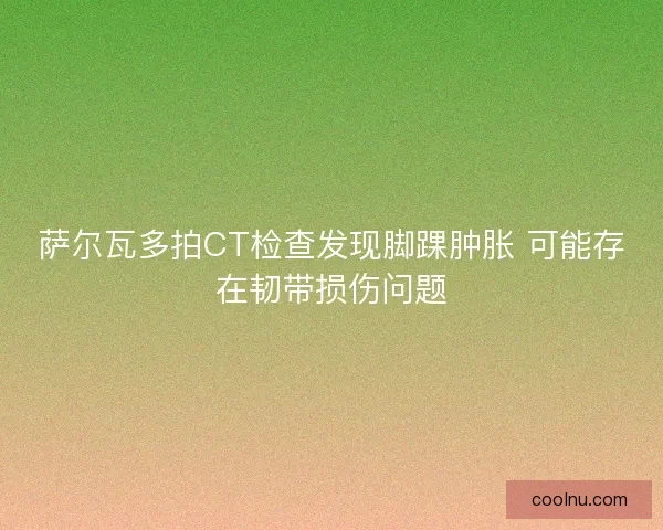 萨尔瓦多拍CT检查发现脚踝肿胀 可能存在韧带损伤问题