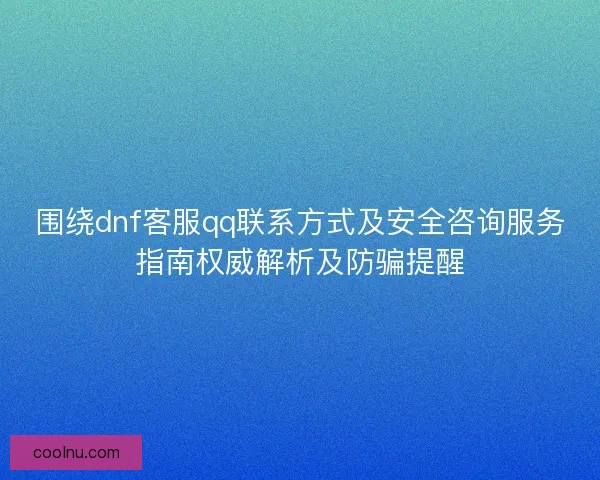 围绕dnf客服qq联系方式及安全咨询服务指南权威解析及防骗提醒