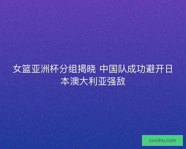 女篮亚洲杯分组揭晓 中国队成功避开日本澳大利亚强敌