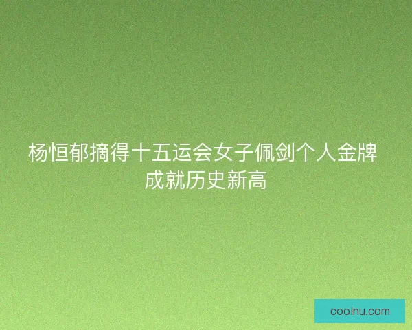 杨恒郁摘得十五运会女子佩剑个人金牌 成就历史新高