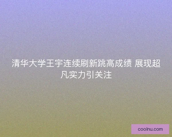 清华大学王宇连续刷新跳高成绩 展现超凡实力引关注