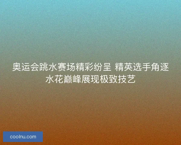 奥运会跳水赛场精彩纷呈 精英选手角逐水花巅峰展现极致技艺