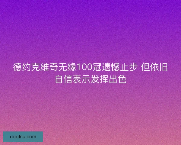 德约克维奇无缘100冠遗憾止步 但依旧自信表示发挥出色