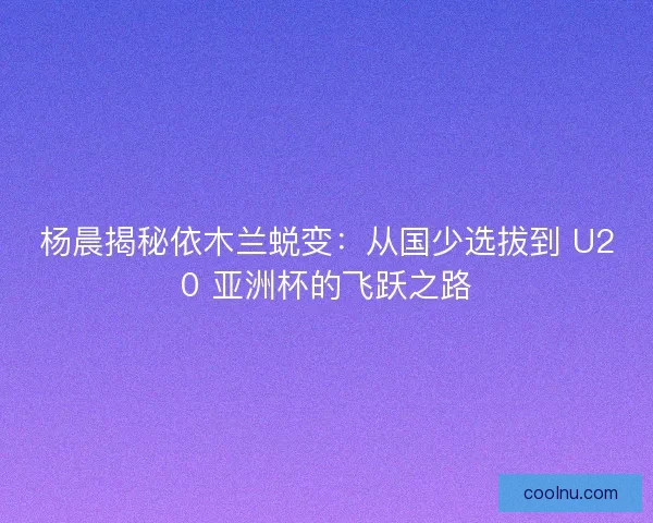 杨晨揭秘依木兰蜕变：从国少选拔到 U20 亚洲杯的飞跃之路