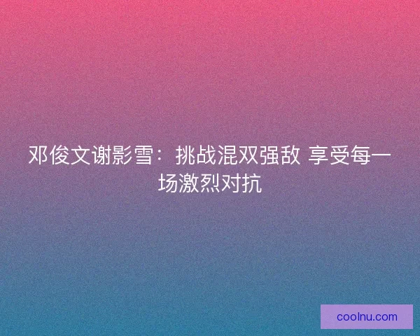 邓俊文谢影雪：挑战混双强敌 享受每一场激烈对抗