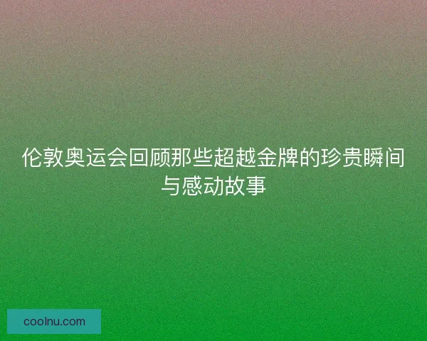 伦敦奥运会回顾那些超越金牌的珍贵瞬间与感动故事
