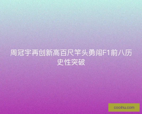 周冠宇再创新高百尺竿头勇闯F1前八历史性突破