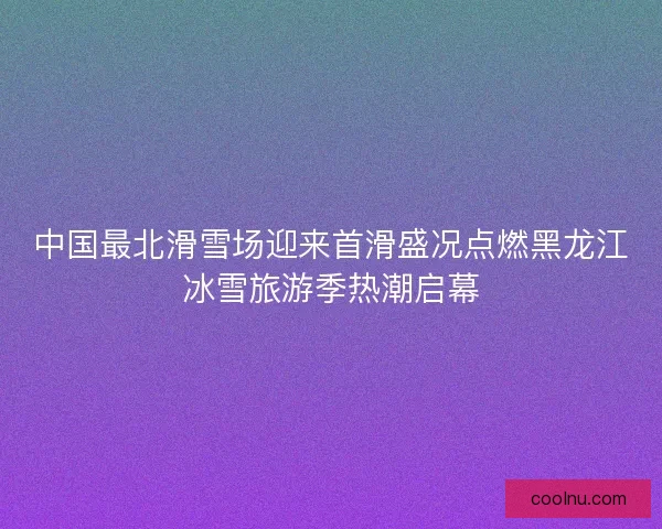 中国最北滑雪场迎来首滑盛况点燃黑龙江冰雪旅游季热潮启幕