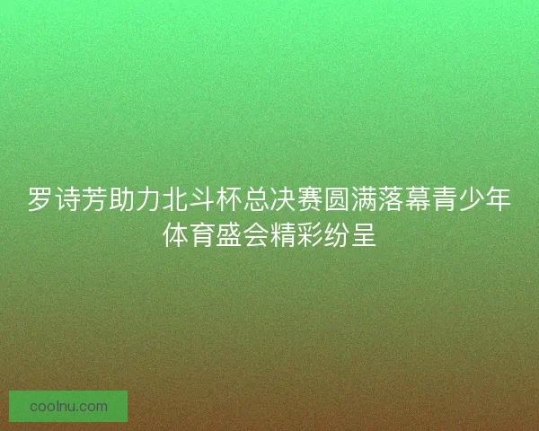 罗诗芳助力北斗杯总决赛圆满落幕青少年体育盛会精彩纷呈