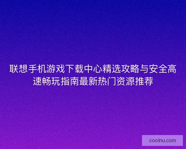 联想手机游戏下载中心精选攻略与安全高速畅玩指南最新热门资源推荐