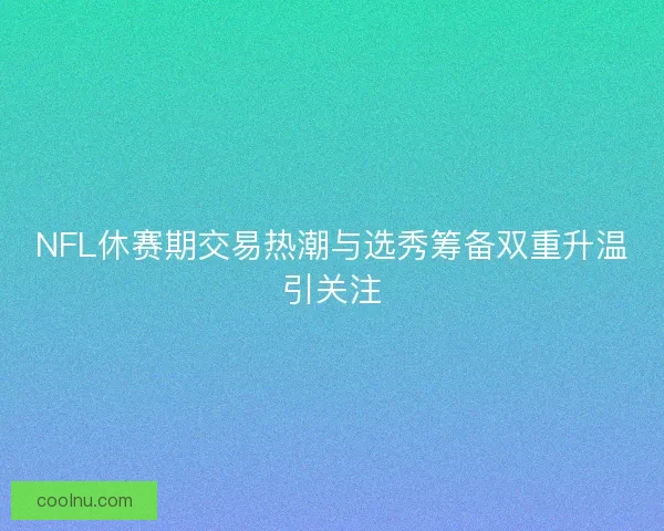 NFL休赛期交易热潮与选秀筹备双重升温引关注