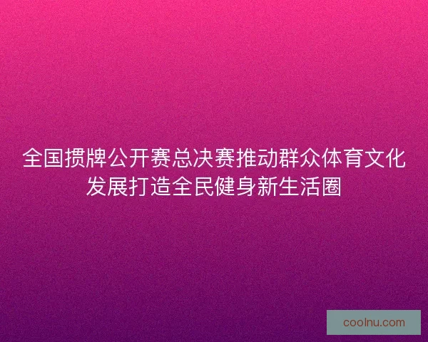 全国掼牌公开赛总决赛推动群众体育文化发展打造全民健身新生活圈