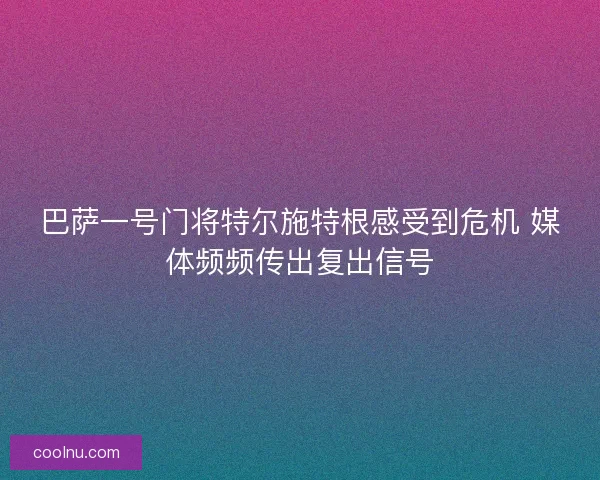 巴萨一号门将特尔施特根感受到危机 媒体频频传出复出信号