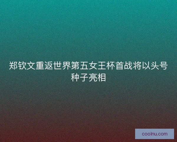 郑钦文重返世界第五女王杯首战将以头号种子亮相
