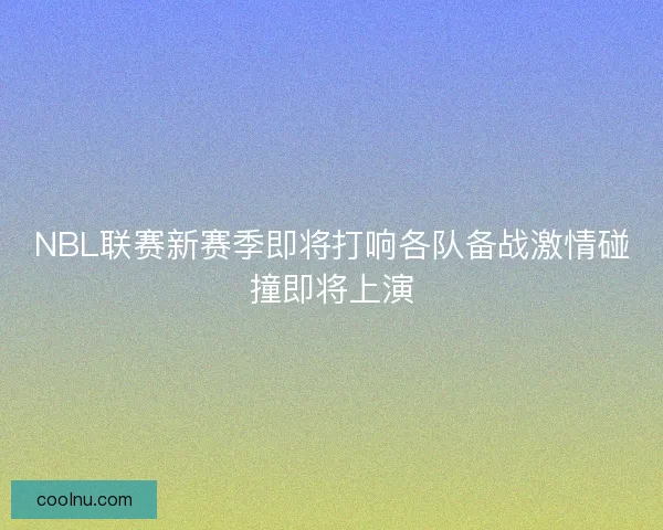 NBL联赛新赛季即将打响各队备战激情碰撞即将上演