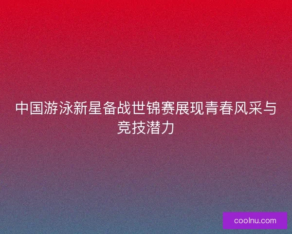 中国游泳新星备战世锦赛展现青春风采与竞技潜力