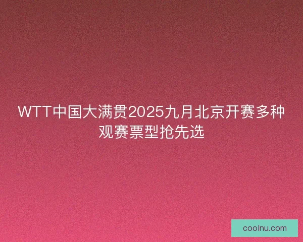 WTT中国大满贯2025九月北京开赛多种观赛票型抢先选