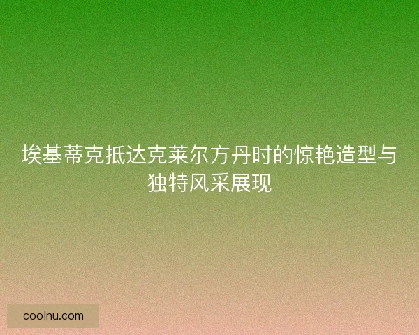 埃基蒂克抵达克莱尔方丹时的惊艳造型与独特风采展现