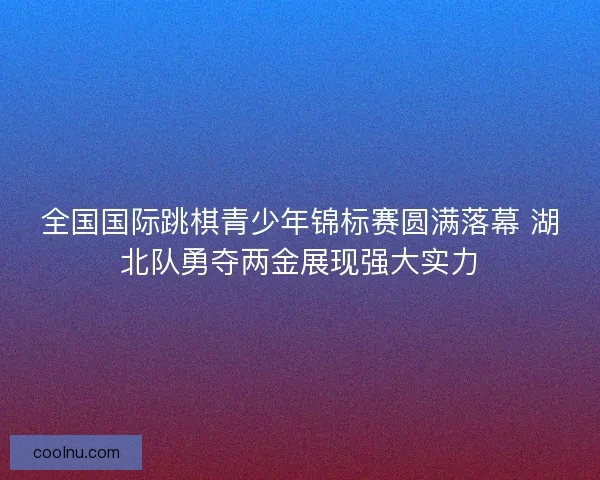 全国国际跳棋青少年锦标赛圆满落幕 湖北队勇夺两金展现强大实力