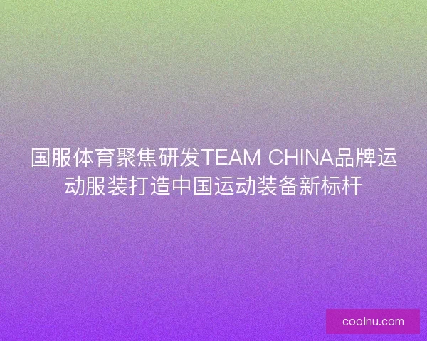 国服体育聚焦研发TEAM CHINA品牌运动服装打造中国运动装备新标杆