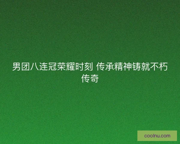 男团八连冠荣耀时刻 传承精神铸就不朽传奇
